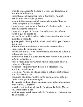 grande é justamente honrar a Deus. Em Espinosa, a
tendência infinitista
caminha até desvanecer todo o finitismo. Não há
nenhuma substância que não
seja infinita, porque só há uma substância: "fora de
Deus não pode dar-se nem
conceber-se nenhuma substância". Assim, tudo o que é
absolutamente infinito é
concebível a partir do que é absolutamente infinito.
Tudo o que se segue de
um atributo de Deus deve existir necessariamente e ser
infinito. É verdade
que se pode dizer que há coisas produzidas por Deus e
que nelas,
diferentemente de Deus, a essência não envolve a
existência, do modo que tais
coisas são finita.. Mas não só nenhuma destas coisas é
substância sucede,
além disso, que a sua realidade está ligada à da única e
infinita substância.
Nessa época não havia uma nítida separação entre a
conceptualização
científica (em particular, física) e a filosófica (ou,
amiúde, metafísica e
teológica). Assim, as ideias sobre o infinito elaboradas
por Descartes e por
Espinosa são importantes tanto para a concepção de
Deus como para a concepção
do mundo e, desde logo, para as concepções do espaço
e do tempo. O mesmo
sucede com muitas ideias de Newton e Leibniz. Mas o
seu infinitismo é em
muitos aspectos diferente do de Newton, e, portanto, do
de Espinosa. O
474
 