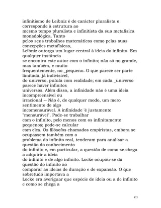 infinitismo de Leibniz é de carácter pluralista e
corresponde à estrutura ao
mesmo tempo pluralista e infinitista da sua metafísica
monadológica. Tanto
pelos seus trabalhos matemáticos como pelas suas
concepções metafísicas,
Leibniz outorga um lugar central à ideia do infinito. Em
qualquer instância
se encontra este autor com o infinito; não só no grande,
mas também, e muito
frequentemente, no _pequeno. O que parece ser parte
limitada, já indivisível,
do universo, pulula com realidade; em cada _universo
parece haver infinitos
universos. Além disso, a infinidade não é uma ideia
incompreensível ou
irracional -- Não é, de qualquer modo, um mero
sentimento de algo
incomensurável. A infinidade 'é justamente
"mensurável". Pode-se trabalhar
com o infinito, pelo menos com os infinitamente
pequenos; pode-se calcular
com eles. Os filósofos chamados empiristas, embora se
ocupassem também com o
problema do infinito real, tenderam para analisar a
questão do conhecimento
do infinito e, em particular, a questão de como se chega
a adquirir a ideia
do infinito e de algo infinito. Locke ocupou-se da
questão do infinito ao
comparar as ideias de duração e de expansão. O que
sobretudo importava a
Locke era averiguar que espécie de ideia ou a de infinito
e como se chega a
475
 