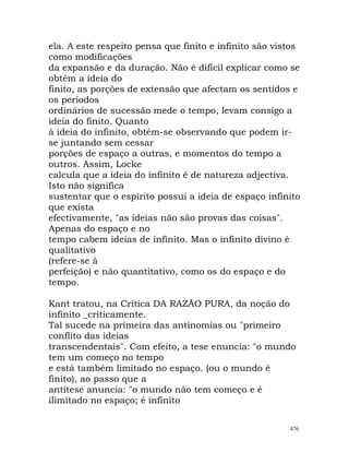 ela. A este respeito pensa que finito e infinito são vistos
como modificações
da expansão e da duração. Não é difícil explicar como se
obtém a ideia do
finito, as porções de extensão que afectam os sentidos e
os períodos
ordinários de sucessão mede o tempo, levam consigo a
ideia do finito. Quanto
à ideia do infinito, obtém-se observando que podem ir-
se juntando sem cessar
porções de espaço a outras, e momentos do tempo a
outros. Assim, Locke
calcula que a ideia do infinito é de natureza adjectiva.
Isto não significa
sustentar que o espírito possui a ideia de espaço infinito
que exista
efectivamente, "as ideias não são provas das coisas".
Apenas do espaço e no
tempo cabem ideias de infinito. Mas o infinito divino é
qualitativo
(refere-se à
perfeição) e não quantitativo, como os do espaço e do
tempo.
Kant tratou, na Crítica DA RAZÃO PURA, da noção do
infinito _criticamente.
Tal sucede na primeira das antinomias ou "primeiro
conflito das ideias
transcendentais". Com efeito, a tese enuncia: "o mundo
tem um começo no tempo
e está também limitado no espaço. (ou o mundo é
finito), ao passo que a
antítese anuncia: "o mundo não tem começo e é
ilimitado no espaço; é infinito
476
 