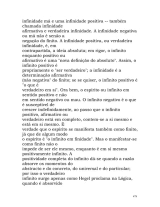 infinidade má e uma infinidade positiva -- também
chamada infinidade
afirmativa e verdadeira infinidade. A infinidade negativa
ou má não é senão a
negação do finito. A infinidade positiva, ou verdadeira
infinidade, é, em
contrapartida, a ideia absoluta; em rigor, o infinito
enquanto positivo ou
afirmativo é uma "nova definição do absoluto". Assim, o
infinito positivo é
propriamente o "ser verdadeiro"; a infinidade é a
determinação afirmativa
(não negativa" do finito; se se quiser, o infinito positivo é
"o que é
verdadeiro em si". Ora bem, o espírito ou infinito em
sentido positivo e não
em sentido negativo ou mau. O infinito negativo é o que
é susceptível de
crescer indefinidamente, ao passo que o infinito
positivo, afirmativo ou
verdadeiro está em completo, contem-se a si mesmo e
está em si mesmo. É
verdade que o espírito se manifesta também como finito,
já que de algum modo
o espírito é "o infinito em finidade". Mas o manifestar-se
como finito não o
impede de ser ele mesmo, enquanto é em si mesmo
positivamente infinito. A
positividade completa do infinito dá-se quando a razão
absorve os momentos do
abstracto e do concreto, do universal e do particular;
por isso o verdadeiro
infinito surge apenas como Hegel proclama na Lógica,
quando é absorvido
478
 