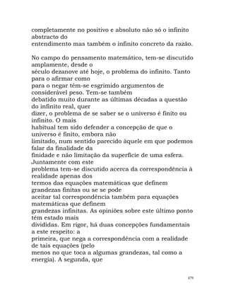 completamente no positivo e absoluto não só o infinito
abstracto do
entendimento mas também o infinito concreto da razão.
No campo do pensamento matemático, tem-se discutido
amplamente, desde o
século dezanove até hoje, o problema do infinito. Tanto
para o afirmar como
para o negar têm-se esgrimido argumentos de
considerável peso. Tem-se também
debatido muito durante as últimas décadas a questão
do infinito real, quer
dizer, o problema de se saber se o universo é finito ou
infinito. O mais
habitual tem sido defender a concepção de que o
universo é finito, embora não
limitado, num sentido parecido àquele em que podemos
falar da finalidade da
finidade e não limitação da superfície de uma esfera.
Juntamente com este
problema tem-se discutido acerca da correspondência à
realidade apenas dos
termos das equações matemáticas que definem
grandezas finitas ou se se pode
aceitar tal correspondência também para equações
matemáticas que definem
grandezas infinitas. As opiniões sobre este último ponto
têm estado mais
divididas. Em rigor, há duas concepções fundamentais
a este respeito: a
primeira, que nega a correspondência com a realidade
de tais equações (pelo
menos no que toca a algumas grandezas, tal como a
energia). A segunda, que
479
 