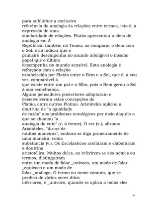 para sublinhar a exclusiva
referência da analogia às relações entre termos, isto é, à
expressão de uma
similaridade de relações. Platão apresentou a ideia de
analogia em A
República; também no Timeu, ao comparar o Bem com
o Sol, e ao indicar que o
primeiro desempenha no mundo inteligível o mesmo
papel que o último
desempenha no mundo sensível. Esta analogia é
reforçada com a relação
estabelecida por Platão entre o Bem e o Sol, que é, a seu
ver, comparável à
que existe entre um pai e o filho, pois o Bem gerou o Sol
à sua semelhança.
Alguns pensadores posteriores adoptaram e
desenvolveram estas concepções de
Platão, entre outros Plotino. Aristóteles aplicou a
doutrina de "a igualdade
de razão" aos problemas ontológicos por meio daquilo a
que se chamou "a
analogia do ente" (v. à frente). O ser (v.), afirmou
Aristóteles, "diz-se de
muitas maneiras", embora se diga primeiramente de
uma maneira: como
substância (v.). Os Escolásticos aceitaram e elaboraram
a doutrina
aristotélica. Muitos deles, ao referirem-se aos nomes ou
termos, distinguiram
entre um modo de falar _unívoco, um modo de falar
_equívoco e um modo de
falar _análogo. O termo ou nome comum, que se
predica de vários seres ditos
inferiores, é _unívoco, quando se aplica a todos eles
48
 