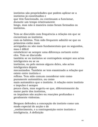instintos são propriedades que podem aplicar-se a
instintos já constituídos e
que têm funcionado, ou continuam a funcionar,
durante um tempo relativamente
longo, mas não à maneira como foram formados os
instintos.
Tem-se discutido com frequência a relação em que se
encontram os instintos
com os hábitos. Tem sido frequente admitir-se que os
primeiros estão mais
arreigados ou são mais fundamentais que os segundos,
mas é difícil
estabelecer-se sempre uma diferença cortante entre
eles. Tem-se discutido
também se os instintos se contrapõem sempre aos actos
inteligentes ou se os
instintos, ou pelo menos alguns deles, são actos
inteligentes depois
mecanizados. Também se tem examinado a relação que
existe entre instinto e
reflexo. Tem sido comum considerar este como
puramente automático, ou como
mais automático que o instinto. A relação entre instinto
e impulso é sempre
pouco clara, mas sugeriu-se que, diferentemente da
maior parte dos instintos,
os impulsos são acções ou reacções profundas e
geralmente violentas.
Bergson defendeu a concepção do instinto como um
modo especial de acção e de
_conhecimento, e a contraposição entre instinto e
inteligência. A definição
481
 