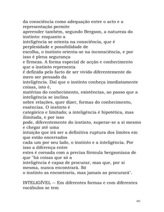 da consciência como adequação entre o acto e a
representação permite
apreender também, segundo Bergson, a natureza do
instinto: enquanto a
inteligência se orienta na consciência, que é
perplexidade e possibilidade de
escolha, o instinto orienta-se na inconsciência, e por
isso é plena segurança
e firmeza. A forma especial de acção e conhecimento
que o instinto representa
é definida pelo facto de ser vivido diferentemente do
mero ser pensado da
inteligência. Daí que o instinto conheça imediatamente
coisas, isto é,
matérias do conhecimento, existências, ao passo que a
inteligência se inclina
sobre relações, quer dizer, formas do conhecimento,
essências. O instinto é
categórico e limitado; a inteligência é hipotética, mas
ilimitada, e por isso
pode, diferentemente do instinto, superar-se a si mesmo
e chegar até uma
intuição que irá ser a definitiva ruptura dos limites em
que estão encerrados
cada um por seu lado, o instinto e a inteligência. Por
isso a diferença entre
estes é coroada com a precisa fórmula bergsoniana de
que "há coisas que só a
inteligência é capaz de procurar, mas que, por si
mesma, nunca encontrará. Só
o instinto as encontraria, mas jamais as procurará".
INTELIGÍVEL -- Em diferentes formas e com diferentes
vocábulos se tem
482
 