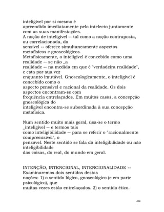 inteligível por si mesmo é
apreendido imediatamente pelo intelecto juntamente
com as suas manifestações.
A noção de inteligível -- tal como a noção contraposta,
ou correlacionada, do
sensível -- oferece simultaneamente aspectos
metafísicos e gnoseológicos.
Metafisicamente, o inteligível é concebido como uma
realidade -- se não _a
realidade -- na medida em que é "verdadeira realidade",
e esta por sua vez
enquanto imutável. Gnoseologicamente, o inteligível é
concebido como o
aspecto pensável e racional da realidade. Os dois
aspectos encontram-se com
frequência entrelaçados. Em muitos casos, a concepção
gnoseológica do
inteligível encontra-se subordinada à sua concepção
metafísica.
Num sentido muito mais geral, usa-se o termo
_inteligível -- e termos tais
como inteligibilidade -- para se referir o "racionalmente
compreensível", o
pensável. Neste sentido se fala da inteligibilidade ou não
inteligibilidade
das coisas, do real, do mundo em geral.
INTENÇÃO, INTENCIONAL, INTENCIONALIDADE --
Examinaremos dois sentidos destas
noções: 1) o sentido lógico, gnoseológico (e em parte
psicológico), que
muitas vezes estão entrelaçados. 2) o sentido ético.
484
 
