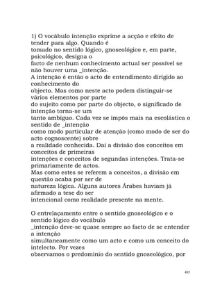 1) O vocábulo intenção exprime a acção e efeito de
tender para algo. Quando é
tomado no sentido lógico, gnoseológico e, em parte,
psicológico, designa o
facto de nenhum conhecimento actual ser possível se
não houver uma _intenção.
A intenção é então o acto de entendimento dirigido ao
conhecimento do
objecto. Mas como neste acto podem distinguir-se
vários elementos por parte
do sujeito como por parte do objecto, o significado de
intenção torna-se um
tanto ambíguo. Cada vez se impôs mais na escolástica o
sentido de _intenção
como modo particular de atenção (como modo de ser do
acto cognoscente) sobre
a realidade conhecida. Daí a divisão dos conceitos em
conceitos de primeiras
intenções e conceitos de segundas intenções. Trata-se
primariamente de actos.
Mas como estes se referem a conceitos, a divisão em
questão acaba por ser de
natureza lógica. Alguns autores Árabes haviam já
afirmado a tese do ser
intencional como realidade presente na mente.
O entrelaçamento entre o sentido gnoseológico e o
sentido lógico do vocábulo
_intenção deve-se quase sempre ao facto de se entender
a intenção
simultaneamente como um acto e como um conceito do
intelecto. Por vezes
observamos o predomínio do sentido gnoseológico, por
485
 
