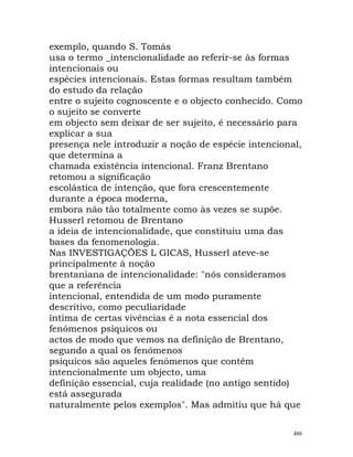 exemplo, quando S. Tomás
usa o termo _intencionalidade ao referir-se às formas
intencionais ou
espécies intencionais. Estas formas resultam também
do estudo da relação
entre o sujeito cognoscente e o objecto conhecido. Como
o sujeito se converte
em objecto sem deixar de ser sujeito, é necessário para
explicar a sua
presença nele introduzir a noção de espécie intencional,
que determina a
chamada existência intencional. Franz Brentano
retomou a significação
escolástica de intenção, que fora crescentemente
durante a época moderna,
embora não tão totalmente como às vezes se supõe.
Husserl retomou de Brentano
a ideia de intencionalidade, que constituiu uma das
bases da fenomenologia.
Nas INVESTIGAÇÕES L GICAS, Husserl ateve-se
principalmente à noção
brentaniana de intencionalidade: "nós consideramos
que a referência
intencional, entendida de um modo puramente
descritivo, como peculiaridade
íntima de certas vivências é a nota essencial dos
fenómenos psíquicos ou
actos de modo que vemos na definição de Brentano,
segundo a qual os fenómenos
psíquicos são aqueles fenómenos que contêm
intencionalmente um objecto, uma
definição essencial, cuja realidade (no antigo sentido)
está assegurada
naturalmente pelos exemplos". Mas admitiu que há que
486
 