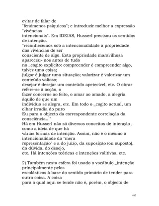 evitar de falar de
"fenómenos psíquicos"; e introduzir melhor a expressão
"vivências
intencionais". Em IDEIAS, Husserl precisou os sentidos
de intenção.
"reconhecemos sob a intencionalidade a propriedade
das vivências de ser
consciente de algo. Esta propriedade maravilhosa
apareceu- nos antes de tudo
no _cogito explícito: compreender é compreender algo,
talvez uma coisa;
julgar é julgar uma situação; valorizar é valorizar um
conteúdo valioso;
desejar é desejar um conteúdo apetecível, etc. O obrar
refere-se à acção, o
fazer concerne ao feito, o amar ao amado, a alegria
àquilo de que um
indivíduo se alegra, etc. Em todo o _cogito actual, um
olhar irradia do puro
Eu para o objecto da correspondente correlação da
consciência..."
Há em Husserl não só diversos conceitos de intenção ,
como a ideia de que há
várias formas de intenção. Assim, não é o mesmo a
intencionalidade da "mera
representação" e a do juízo, da suposição (ou suposto),
da dúvida, do desejo,
etc. Há intenções teóricas e intenções volitivas, etc.
2) Também nesta esfera foi usado o vocábulo _intenção
principalmente pelos
escolásticos à base do sentido primário de tender para
outra coisa. A coisa
para a qual aqui se tende não é, porém, o objecto de
487
 