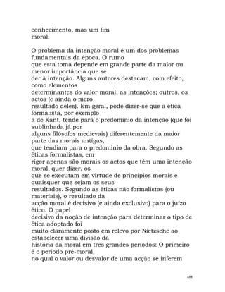 conhecimento, mas um fim
moral.
O problema da intenção moral é um dos problemas
fundamentais da época. O rumo
que esta toma depende em grande parte da maior ou
menor importância que se
der à intenção. Alguns autores destacam, com efeito,
como elementos
determinantes do valor moral, as intenções; outros, os
actos (e ainda o mero
resultado deles). Em geral, pode dizer-se que a ética
formalista, por exemplo
a de Kant, tende para o predomínio da intenção (que foi
sublinhada já por
alguns filósofos medievais) diferentemente da maior
parte das morais antigas,
que tendiam para o predomínio da obra. Segundo as
éticas formalistas, em
rigor apenas são morais os actos que têm uma intenção
moral, quer dizer, os
que se executam em virtude de princípios morais e
quaisquer que sejam os seus
resultados. Segundo as éticas não formalistas (ou
materiais), o resultado da
acção moral é decisivo (e ainda exclusivo) para o juízo
ético. O papel
decisivo da noção de intenção para determinar o tipo de
ética adoptado foi
muito claramente posto em relevo por Nietzsche ao
estabelecer uma divisão da
história da moral em três grandes períodos: O primeiro
é o período pré-moral,
no qual o valor ou desvalor de uma acção se inferem
488
 