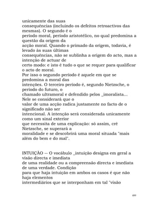 unicamente das suas
consequências (incluindo os defeitos retroactivos das
mesmas). O segundo é o
período moral, período aristotélico, no qual predomina a
questão da origem da
acção moral. Quando o primado da origem, todavia, é
levado às suas últimas
consequências, não se sublinha a origem do acto, mas a
intenção de actuar de
certo modo: e isto é tudo o que se requer para qualificar
o acto de moral.
Por isso o segundo período é aquele em que se
predomina a moral das
intenções. O terceiro período é, segundo Nietzsche, o
período do futuro, o
chamado ultramoral e defendido pelos _imoralista...
Nele se considerará que o
valor de uma acção radica justamente no facto de o
significado não ser
intencional. A intenção será considerada unicamente
como um sinal exterior
que necessita de uma explicação: só assim, crê
Nietzsche, se superará a
moralidade e se descobrirá uma moral situada "mais
além do bem e do mal".
INTUIÇÃO -- O vocábulo _intuição designa em geral a
visão directa e imediata
de uma realidade ou a compreensão directa e imediata
de uma verdade. Condição
para que haja intuição em ambos os casos é que não
haja elementos
intermediários que se interponham em tal "visão
489
 