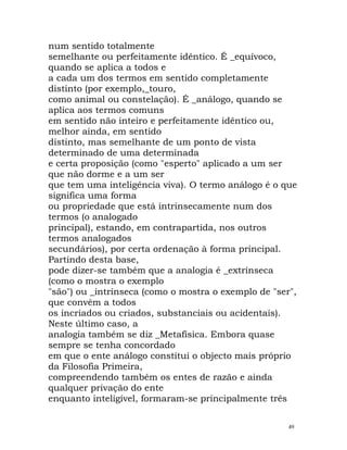 num sentido totalmente
semelhante ou perfeitamente idêntico. É _equívoco,
quando se aplica a todos e
a cada um dos termos em sentido completamente
distinto (por exemplo,_touro,
como animal ou constelação). É _análogo, quando se
aplica aos termos comuns
em sentido não inteiro e perfeitamente idêntico ou,
melhor ainda, em sentido
distinto, mas semelhante de um ponto de vista
determinado de uma determinada
e certa proposição (como "esperto" aplicado a um ser
que não dorme e a um ser
que tem uma inteligência viva). O termo análogo é o que
significa uma forma
ou propriedade que está intrinsecamente num dos
termos (o analogado
principal), estando, em contrapartida, nos outros
termos analogados
secundários), por certa ordenação à forma principal.
Partindo desta base,
pode dizer-se também que a analogia é _extrínseca
(como o mostra o exemplo
"são") ou _intrínseca (como o mostra o exemplo de "ser",
que convém a todos
os incriados ou criados, substanciais ou acidentais).
Neste último caso, a
analogia também se diz _Metafísica. Embora quase
sempre se tenha concordado
em que o ente análogo constitui o objecto mais próprio
da Filosofia Primeira,
compreendendo também os entes de razão e ainda
qualquer privação do ente
enquanto inteligível, formaram-se principalmente três
49
 
