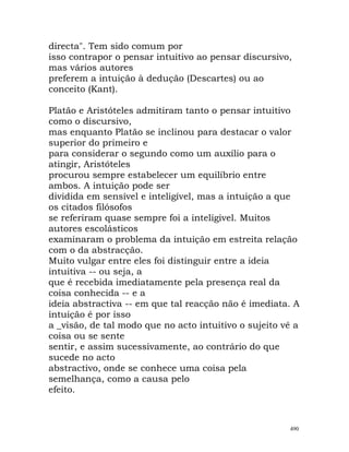 directa". Tem sido comum por
isso contrapor o pensar intuitivo ao pensar discursivo,
mas vários autores
preferem a intuição à dedução (Descartes) ou ao
conceito (Kant).
Platão e Aristóteles admitiram tanto o pensar intuitivo
como o discursivo,
mas enquanto Platão se inclinou para destacar o valor
superior do primeiro e
para considerar o segundo como um auxílio para o
atingir, Aristóteles
procurou sempre estabelecer um equilíbrio entre
ambos. A intuição pode ser
dividida em sensível e inteligível, mas a intuição a que
os citados filósofos
se referiram quase sempre foi a inteligível. Muitos
autores escolásticos
examinaram o problema da intuição em estreita relação
com o da abstracção.
Muito vulgar entre eles foi distinguir entre a ideia
intuitiva -- ou seja, a
que é recebida imediatamente pela presença real da
coisa conhecida -- e a
ideia abstractiva -- em que tal reacção não é imediata. A
intuição é por isso
a _visão, de tal modo que no acto intuitivo o sujeito vê a
coisa ou se sente
sentir, e assim sucessivamente, ao contrário do que
sucede no acto
abstractivo, onde se conhece uma coisa pela
semelhança, como a causa pelo
efeito.
490
 