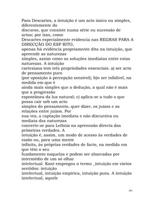 Para Descartes, a intuição é um acto único ou simples,
diferentemente do
discurso, que consiste numa série ou sucessão de
actos; por isso, como
Descartes especialmente evidencia nas REGRAS PARA A
DIRECÇÃO DO ESP RITO,
apenas há evidência propriamente dita na intuição, que
apreende as naturezas
simples, assim como as soluções imediatas entre estas
naturezas. A intuição
cartesiana tem três propriedades essenciais: a) ser acto
de pensamento puro
(por oposição à percepção sensível); b)n ser infalível, na
medida em que é
ainda mais simples que a dedução, a qual não é mais
que a progressão
espontânea da luz natural; c) aplica-se a tudo o que
possa cair sob um acto
simples do pensamento, quer dizer, os juízos e as
relações entre juízos. Por
sua vez, a captação imediata e não discursiva ou
mediata das naturezas
converte-se para Leibniz na apreensão directa das
primeiras verdades. A
intuição é, assim, um modo de acesso às verdades de
razão ou, para uma mente
infinita, às próprias verdades de facto, na medida em
que têm o seu
fundamento naquelas e podem ser abarcadas por
intermédio de um só olhar
intelectual. Kant empregou o termo _intuição em vários
sentidos: intuição
intelectual, intuição empírica, intuição pura. A intuição
intelectual, aquele
491
 