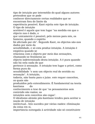 tipo de intuição por intermédio do qual alguns autores
pretendem que se pode
conhecer directamente certas realidades que se
encontram fora do limite da
experiência possível. Kant rejeita este tipo de intuição.
O tipo de intuição
aceitável é aquele que tem lugar "na medida em que o
objecto nos é dado, o
que unicamente é possível, pelo menos para nós, os
homens, quando o espírito
foi afectado por ele". Segundo Kant, os objectos são-nos
dados por meio da
sensibilidade, e só esta produz intuição. A intuição é
empírica quando se
relaciona com o objecto por meio das sensações,
chamando-se fenómeno ao
objecto indeterminado desta intuição. A é pura quando
não há nela nada do que
pertence à sensação. A intuição tem lugar a priori, como
forma pura da
sensibilidade "e sem um objecto real do sentido ou
sensação". A intuição,
todavia, não basta para o juízo. este requer conceitos,
os quais são
produzidos pelo entendimento. É fundamental na teoria
kantiana do
conhecimento a tese de que "os pensamentos sem
conteúdo são vazios; as
intuições sem conceitos são cegas".
O idealismo alemão pós-kantiano tendeu para aceitar a
noção de intuição
intelectual.. Isto sucedeu por várias razões: eliminação
da coisa em si,
importância outorgada à actividade não só constituinte
492
 