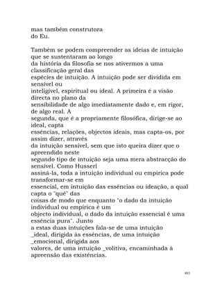 mas também construtora
do Eu.
Também se podem compreender as ideias de intuição
que se sustentaram ao longo
da história da filosofia se nos ativermos a uma
classificação geral das
espécies de intuição. A intuição pode ser dividida em
sensível ou
inteligível, espiritual ou ideal. A primeira é a visão
directa no plano da
sensibilidade de algo imediatamente dado e, em rigor,
de algo real. A
segunda, que é a propriamente filosófica, dirige-se ao
ideal, capta
essências, relações, objectos ideais, mas capta-os, por
assim dizer, através
da intuição sensível, sem que isto queira dizer que o
apreendido neste
segundo tipo de intuição seja uma mera abstracção do
sensível. Como Husserl
assiná-la, toda a intuição individual ou empírica pode
transformar-se em
essencial, em intuição das essências ou ideação, a qual
capta o "quê" das
coisas de modo que enquanto "o dado da intuição
individual ou empírica é um
objecto individual, o dado da intuição essencial é uma
essência pura". Junto
a estas duas intuições fala-se de uma intuição
_ideal, dirigida às essências, de uma intuição
_emocional, dirigida aos
valores, de uma intuição _volitiva, encaminhada à
apreensão das existências.
493
 