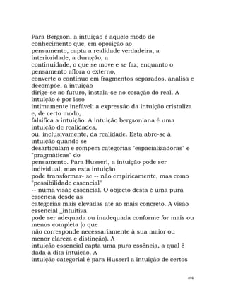 Para Bergson, a intuição é aquele modo de
conhecimento que, em oposição ao
pensamento, capta a realidade verdadeira, a
interioridade, a duração, a
continuidade, o que se move e se faz; enquanto o
pensamento aflora o externo,
converte o contínuo em fragmentos separados, analisa e
decompõe, a intuição
dirige-se ao futuro, instala-se no coração do real. A
intuição é por isso
intimamente inefável; a expressão da intuição cristaliza
e, de certo modo,
falsifica a intuição. A intuição bergsoniana é uma
intuição de realidades,
ou, inclusivamente, da realidade. Esta abre-se à
intuição quando se
desarticulam e rompem categorias "espacializadoras" e
"pragmáticas" do
pensamento. Para Husserl, a intuição pode ser
individual, mas esta intuição
pode transformar- se -- não empiricamente, mas como
"possibilidade essencial"
-- numa visão essencial. O objecto desta é uma pura
essência desde as
categorias mais elevadas até ao mais concreto. A visão
essencial _intuitiva
pode ser adequada ou inadequada conforme for mais ou
menos completa (o que
não corresponde necessariamente à sua maior ou
menor clareza e distinção). A
intuição essencial capta uma pura essência, a qual é
dada à dita intuição. A
intuição categorial é para Husserl a intuição de certos
494
 