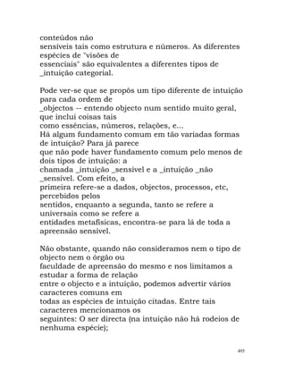 conteúdos não
sensíveis tais como estrutura e números. As diferentes
espécies de "visões de
essenciais" são equivalentes a diferentes tipos de
_intuição categorial.
Pode ver-se que se propôs um tipo diferente de intuição
para cada ordem de
_objectos -- entendo objecto num sentido muito geral,
que inclui coisas tais
como essências, números, relações, e...
Há algum fundamento comum em tão variadas formas
de intuição? Para já parece
que não pode haver fundamento comum pelo menos de
dois tipos de intuição: a
chamada _intuição _sensível e a _intuição _não
_sensível. Com efeito, a
primeira refere-se a dados, objectos, processos, etc,
percebidos pelos
sentidos, enquanto a segunda, tanto se refere a
universais como se refere a
entidades metafísicas, encontra-se para lá de toda a
apreensão sensível.
Não obstante, quando não consideramos nem o tipo de
objecto nem o órgão ou
faculdade de apreensão do mesmo e nos limitamos a
estudar a forma de relação
entre o objecto e a intuição, podemos advertir vários
caracteres comuns em
todas as espécies de intuição citadas. Entre tais
caracteres mencionamos os
seguintes: O ser directa (na intuição não há rodeios de
nenhuma espécie);
495
 