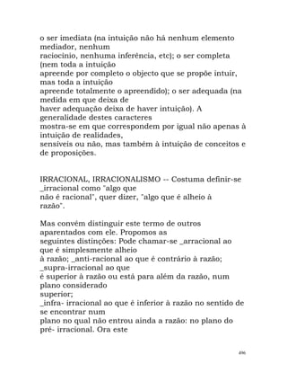 o ser imediata (na intuição não há nenhum elemento
mediador, nenhum
raciocínio, nenhuma inferência, etc); o ser completa
(nem toda a intuição
apreende por completo o objecto que se propõe intuir,
mas toda a intuição
apreende totalmente o apreendido); o ser adequada (na
medida em que deixa de
haver adequação deixa de haver intuição). A
generalidade destes caracteres
mostra-se em que correspondem por igual não apenas à
intuição de realidades,
sensíveis ou não, mas também à intuição de conceitos e
de proposições.
IRRACIONAL, IRRACIONALISMO -- Costuma definir-se
_irracional como "algo que
não é racional", quer dizer, "algo que é alheio à
razão".
Mas convém distinguir este termo de outros
aparentados com ele. Propomos as
seguintes distinções: Pode chamar-se _arracional ao
que é simplesmente alheio
à razão; _anti-racional ao que é contrário à razão;
_supra-irracional ao que
é superior à razão ou está para além da razão, num
plano considerado
superior;
_infra- irracional ao que é inferior à razão no sentido de
se encontrar num
plano no qual não entrou ainda a razão: no plano do
pré- irracional. Ora este
496
 