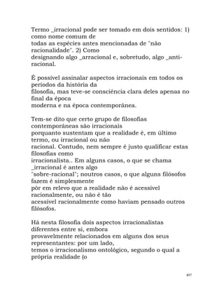 Termo _irracional pode ser tomado em dois sentidos: 1)
como nome comum de
todas as espécies antes mencionadas de "não
racionalidade". 2) Como
designando algo _arracional e, sobretudo, algo _anti-
racional.
É possível assinalar aspectos irracionais em todos os
períodos da história da
filosofia, mas teve-se consciência clara deles apenas no
final da época
moderna e na época contemporânea.
Tem-se dito que certo grupo de filosofias
contemporâneas são irracionais
porquanto sustentam que a realidade é, em último
termo, ou irracional ou não
racional. Contudo, nem sempre é justo qualificar estas
filosofias como
irracionalista.. Em alguns casos, o que se chama
_irracional é antes algo
"sobre-racional"; noutros casos, o que alguns filósofos
fazem é simplesmente
pôr em relevo que a realidade não é acessível
racionalmente, ou não é tão
acessível racionalmente como haviam pensado outros
filósofos.
Há nesta filosofia dois aspectos irracionalistas
diferentes entre si, embora
provavelmente relacionados em alguns dos seus
representantes: por um lado,
temos o irracionalismo ontológico, segundo o qual a
própria realidade (o
497
 