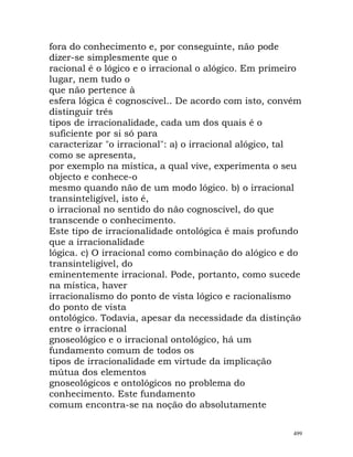 fora do conhecimento e, por conseguinte, não pode
dizer-se simplesmente que o
racional é o lógico e o irracional o alógico. Em primeiro
lugar, nem tudo o
que não pertence à
esfera lógica é cognoscível.. De acordo com isto, convém
distinguir três
tipos de irracionalidade, cada um dos quais é o
suficiente por si só para
caracterizar "o irracional": a) o irracional alógico, tal
como se apresenta,
por exemplo na mística, a qual vive, experimenta o seu
objecto e conhece-o
mesmo quando não de um modo lógico. b) o irracional
transinteligível, isto é,
o irracional no sentido do não cognoscível, do que
transcende o conhecimento.
Este tipo de irracionalidade ontológica é mais profundo
que a irracionalidade
lógica. c) O irracional como combinação do alógico e do
transinteligível, do
eminentemente irracional. Pode, portanto, como sucede
na mística, haver
irracionalismo do ponto de vista lógico e racionalismo
do ponto de vista
ontológico. Todavia, apesar da necessidade da distinção
entre o irracional
gnoseológico e o irracional ontológico, há um
fundamento comum de todos os
tipos de irracionalidade em virtude da implicação
mútua dos elementos
gnoseológicos e ontológicos no problema do
conhecimento. Este fundamento
comum encontra-se na noção do absolutamente
499
 