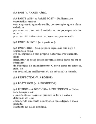 @A PARI (V. A CONTRÁrio).
@A PARTE ANT-- A PARTE POST -- Na literatura
escolástica, usa-se
esta expressão quando se diz, por exemplo, que a alma
existiu a
parte ant se o seu ser é anterior ao corpo, e que existiu
a parte
post, se não antecede o corpo e começa com este.
@A PARTE MENTIS (v. a parte rei).
@A PARTE REI -- Usa-se para significar que algo é
segundo a coisa
em si, segundo a sua própria natureza. Por exemplo,
pode
perguntar-se se as coisas naturais são a parte rei ou se
resultam
da operação do entendimento. O ser a parte rei opõe-se,
pois, ao
ser secundum intellectum ou ao ser a parte mentis.
@A PERFECTIOR (V. A POTIOR).
@A POSTERIOR (V. A POSTERIOR).
@A POTIOR -- A DIGNIORI-- A PERFECTIOR -- Estas
três locuções são
equivalentes e usam-se quando se leva a cabo a
definição de uma
coisa tendo em conta o melhor, o mais digno, o mais
perfeito,
existente na coisa definida.
5
 