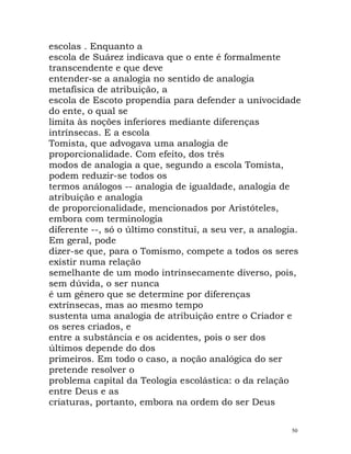 escolas . Enquanto a
escola de Suárez indicava que o ente é formalmente
transcendente e que deve
entender-se a analogia no sentido de analogia
metafísica de atribuição, a
escola de Escoto propendia para defender a univocidade
do ente, o qual se
limita às noções inferiores mediante diferenças
intrínsecas. E a escola
Tomista, que advogava uma analogia de
proporcionalidade. Com efeito, dos três
modos de analogia a que, segundo a escola Tomista,
podem reduzir-se todos os
termos análogos -- analogia de igualdade, analogia de
atribuição e analogia
de proporcionalidade, mencionados por Aristóteles,
embora com terminologia
diferente --, só o último constitui, a seu ver, a analogia.
Em geral, pode
dizer-se que, para o Tomismo, compete a todos os seres
existir numa relação
semelhante de um modo intrinsecamente diverso, pois,
sem dúvida, o ser nunca
é um género que se determine por diferenças
extrínsecas, mas ao mesmo tempo
sustenta uma analogia de atribuição entre o Criador e
os seres criados, e
entre a substância e os acidentes, pois o ser dos
últimos depende do dos
primeiros. Em todo o caso, a noção analógica do ser
pretende resolver o
problema capital da Teologia escolástica: o da relação
entre Deus e as
criaturas, portanto, embora na ordem do ser Deus
50
 