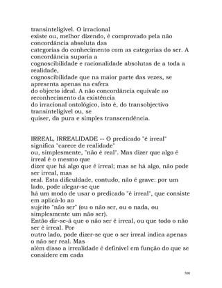 transinteligível. O irracional
existe ou, melhor dizendo, é comprovado pela não
concordância absoluta das
categorias do conhecimento com as categorias do ser. A
concordância suporia a
cognoscibilidade e racionalidade absolutas de a toda a
realidade,
cognoscibilidade que na maior parte das vezes, se
apresenta apenas na esfera
do objecto ideal. A não concordância equivale ao
reconhecimento da existência
do irracional ontológico, isto é, do transobjectivo
transinteligível ou, se
quiser, da pura e simples transcendência.
IRREAL, IRREALIDADE -- O predicado "é irreal"
significa "carece de realidade"
ou, simplesmente, "não é real". Mas dizer que algo é
irreal é o mesmo que
dizer que há algo que é irreal; mas se há algo, não pode
ser irreal, mas
real. Esta dificuldade, contudo, não é grave: por um
lado, pode alegar-se que
há um modo de usar o predicado "é irreal", que consiste
em aplicá-lo ao
sujeito "não ser" (ou o não ser, ou o nada, ou
simplesmente um não ser).
Então dir-se-á que o não ser é irreal, ou que todo o não
ser é irreal. Por
outro lado, pode dizer-se que o ser irreal indica apenas
o não ser real. Mas
além disso a irrealidade é definível em função do que se
considere em cada
500
 
