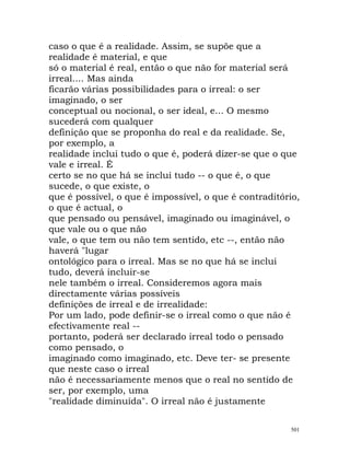 caso o que é a realidade. Assim, se supõe que a
realidade é material, e que
só o material é real, então o que não for material será
irreal.... Mas ainda
ficarão várias possibilidades para o irreal: o ser
imaginado, o ser
conceptual ou nocional, o ser ideal, e... O mesmo
sucederá com qualquer
definição que se proponha do real e da realidade. Se,
por exemplo, a
realidade inclui tudo o que é, poderá dizer-se que o que
vale e irreal. É
certo se no que há se inclui tudo -- o que é, o que
sucede, o que existe, o
que é possível, o que é impossível, o que é contraditório,
o que é actual, o
que pensado ou pensável, imaginado ou imaginável, o
que vale ou o que não
vale, o que tem ou não tem sentido, etc --, então não
haverá "lugar
ontológico para o irreal. Mas se no que há se inclui
tudo, deverá incluir-se
nele também o irreal. Consideremos agora mais
directamente várias possíveis
definições de irreal e de irrealidade:
Por um lado, pode definir-se o irreal como o que não é
efectivamente real --
portanto, poderá ser declarado irreal todo o pensado
como pensado, o
imaginado como imaginado, etc. Deve ter- se presente
que neste caso o irreal
não é necessariamente menos que o real no sentido de
ser, por exemplo, uma
"realidade diminuída". O irreal não é justamente
501
 