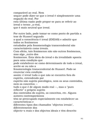 comparável ao real. Nem
sequer pode dizer-se que o irreal é simplesmente uma
negação do real. Por
esta última razão pode propor-se para se referir ao
irreal o termo _a-real,
que é mais neutral que irreal.
Por outro lado, pode tomar-se como ponto de partida a
tese de Husserl segundo
a qual a consciência é irreal (IDEIAS) e admitir que
todos os fenómenos
estudados pela fenomenologia transcendental são
caracterizáveis como irreais.
Com efeito, tais fenómenos não são outros fenómenos,
mas algo _outro dos
fenómenos. Esta ideia do irreal e da irrealidade aponta
para uma condição que
pode estabelecer-se como determinante de todo o irreal,
aceite-se ou não a
fenomenologia transcendental de Husserl. Pode-se
enunciar esta condição
assim: é irreal tudo o que não se encontra fora do
espírito, entendendo por
espírito não sujeito psicológico, nem os seus conteúdos,
nem os conceitos --
tudo o que é de algum modo real --, mas o "puro
reflectir" o próprio sujeito
dos conteúdos do sujeito, os conceitos, etc. Alguns
autores contemporâneos
têm-se preocupado especialmente em estabelecer as
características e
diferentes tipos dos chamados "objectos irreais",
diferentemente dos
objecto~s reais e dos objectos ideais e têm descrito
502
 