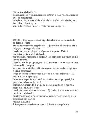 como irrealidades os
pensamentos ""pensamentos sobre" e não "pensamentos
de " as entidades
imaginadas, o conteúdo das alucinações, os ideais, etc.
Jean Paul Sartre, por
seu lado, tratou como irreais certas imagens.
J
JUÍZO --Dos numerosos significados que se têm dado
ao termo _juízo
examinaremos os seguintes: 1) juízo é a afirmação ou a
negação de algo (de um
predicado) em relação a algo (um sujeito; Esta é
propriamente a definição da
proposição, mas pode alargar- se também ao juízo como
termo mental
correlativo da proposição. 2) Juízo é um acto mental por
intermédio do qual
se une, ou sintetiza, afirmando ou separando, negando;
é uma definição
frequente em textos escolásticos e neoescolástico.. 3)
Juízo é uma operação
do nosso espírito na qual se contem uma proposição
que é ou não conforme à
verdade e segundo a qual se diz que o juízo é ou não
correcto. 4) Juízo é um
produto mental enunciativo... 5) Juízo é um acto mental
por intermédio do
qual pensamos um enunciado; pode encontrar-se esta
definição em vários
lógicos actuais.
É frequente considerar que o juízo se compõe de
503
 
