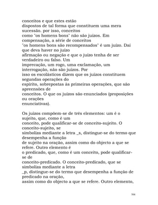 conceitos e que estes estão
dispostos de tal forma que constituem uma mera
sucessão. por isso, conceitos
como "os homens bons" não são juízos. Em
compensação, a série de conceitos
"os homens bons são recompensados" é um juízo. Daí
que deva haver no juízo
afirmação ou negação e que o juízo tenha de ser
verdadeiro ou falso. Um
imprecação, um rogo, uma exclamação, um
interrogação, não são juízos. Por
isso os escolásticos dizem que os juízos constituem
segundas operações do
espírito, sobrepostas às primeiras operações, que são
apreensões de
conceitos. O que os juízos são enunciados (proposições
ou orações
enunciativas).
Os juízos compõem-se de três elementos: um é o
sujeito, que, como é um
conceito, pode qualificar-se de conceito-sujeito. O
conceito-sujeito, se
simboliza mediante a letra _s, distingue-se do termo que
desempenha a função
de sujeito na oração, assim como do objecto a que se
refere. Outro elemento é
o predicado, que, como é um conceito, pode qualificar-
se de
conceito-predicado. O conceito-predicado, que se
simboliza mediante a letra
_p, distingue-se do termo que desempenha a função de
predicado na oração,
assim como do objecto a que se refere. Outro elemento,
504
 