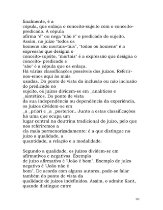 finalmente, é a
cópula, que enlaça o conceito-sujeito com o conceito-
predicado. A cópula
afirma "é" ou nega "não é" o predicado do sujeito.
Assim, no juízo "todos os
homens são mortais~tais", "todos os homens" é a
expressão que designa o
conceito-sujeito, "mortais" é a expressão que designa o
conceito- predicado e
"são" é a cópula que os enlaça.
Há várias classificações possíveis dos juízos. Referir-
nos-emos aqui às mais
usadas. Do ponto de vista da inclusão ou não inclusão
do predicado no
sujeito, os juízos dividem-se em _analíticos e
_sintéticos. Do ponto de vista
da sua independência ou dependência da experiência,
os juízos dividem-se em
_a _priori e _a _posterior.. Junto a estas classificações
há uma que ocupa um
lugar central na doutrina tradicional do juízo, pelo que
nos referiremos a
ela mais pormenorizadamente: é a que distingue no
juízo a qualidade, a
quantidade, a relação e a modalidade.
Segundo a qualidade, os juízos dividem-se em
afirmativos e negativos. Exemplo
de juízo afirmativo é "João é bom". Exemplo de juízo
negativo é "João não é
bom". De acordo com alguns autores, pode-se falar
também do ponto de vista da
qualidade de juízos indefinidos. Assim, o admite Kant,
quando distingue entre
505
 