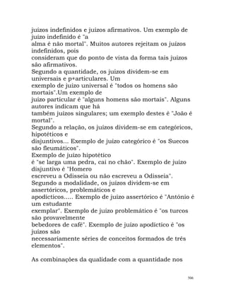 juízos indefinidos e juízos afirmativos. Um exemplo de
juízo indefinido é "a
alma é não mortal". Muitos autores rejeitam os juízos
indefinidos, pois
consideram que do ponto de vista da forma tais juízos
são afirmativos.
Segundo a quantidade, os juízos dividem-se em
universais e p+articulares. Um
exemplo de juízo universal é "todos os homens são
mortais".Um exemplo de
juízo particular é "alguns homens são mortais". Alguns
autores indicam que há
também juízos singulares; um exemplo destes é "João é
mortal".
Segundo a relação, os juízos dividem-se em categóricos,
hipotéticos e
disjuntivos... Exemplo de juízo categórico é "os Suecos
são fleumáticos".
Exemplo de juízo hipotético
é "se larga uma pedra, cai no chão". Exemplo de juízo
disjuntivo é "Homero
escreveu a Odisseia ou não escreveu a Odisseia".
Segundo a modalidade, os juízos dividem-se em
assertóricos, problemáticos e
apodícticos..... Exemplo de juízo assertórico é "António é
um estudante
exemplar". Exemplo de juízo problemático é "os turcos
são provavelmente
bebedores de café". Exemplo de juízo apodíctico é "os
juízos são
necessariamente séries de conceitos formados de três
elementos".
As combinações da qualidade com a quantidade nos
506
 