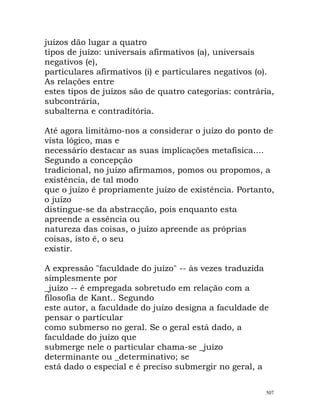 juízos dão lugar a quatro
tipos de juízo: universais afirmativos (a), universais
negativos (e),
particulares afirmativos (i) e particulares negativos (o).
As relações entre
estes tipos de juízos são de quatro categorias: contrária,
subcontrária,
subalterna e contraditória.
Até agora limitàmo-nos a considerar o juízo do ponto de
vista lógico, mas e
necessário destacar as suas implicações metafísica....
Segundo a concepção
tradicional, no juízo afirmamos, pomos ou propomos, a
existência, de tal modo
que o juízo é propriamente juízo de existência. Portanto,
o juízo
distingue-se da abstracção, pois enquanto esta
apreende a essência ou
natureza das coisas, o juízo apreende as próprias
coisas, isto é, o seu
existir.
A expressão "faculdade do juízo" -- às vezes traduzida
simplesmente por
_juízo -- é empregada sobretudo em relação com a
filosofia de Kant.. Segundo
este autor, a faculdade do juízo designa a faculdade de
pensar o particular
como submerso no geral. Se o geral está dado, a
faculdade do juízo que
submerge nele o particular chama-se _juízo
determinante ou _determinativo; se
está dado o especial e é preciso submergir no geral, a
507
 