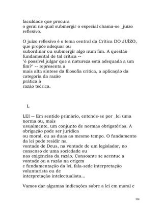 faculdade que procura
o geral no qual submergir o especial chama-se _juízo
reflexivo.
O juízo reflexivo é o tema central da Crítica DO JUÍZO,
que propõe adequar ou
subordinar ou submergir algo num fim. A questão
fundamental de tal crítica --
"é possível julgar que a natureza está adequada a um
fim?" -- representa a
mais alta síntese da filosofia crítica, a aplicação da
categoria da razão
prática à
razão teórica.
L
LEI -- Em sentido primário, entende-se por _lei uma
norma ou, mais
usualmente, um conjunto de normas obrigatórias. A
obrigação pode ser jurídica
ou moral, ou as duas ao mesmo tempo. O fundamento
da lei pode residir na
vontade de Deus, na vontade de um legislador, no
consenso de uma sociedade ou
nas exigências da razão. Consoante se acentue a
vontade ou a razão na origem
e fundamentação da lei, fala-sede interpretação
voluntarista ou de
interpretação intelectualista...
Vamos dar algumas indicações sobre a lei em moral e
508
 