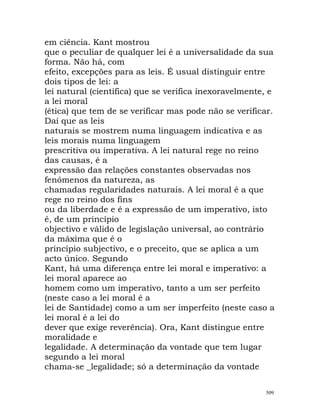 em ciência. Kant mostrou
que o peculiar de qualquer lei é a universalidade da sua
forma. Não há, com
efeito, excepções para as leis. É usual distinguir entre
dois tipos de lei: a
lei natural (científica) que se verifica inexoravelmente, e
a lei moral
(ética) que tem de se verificar mas pode não se verificar.
Daí que as leis
naturais se mostrem numa linguagem indicativa e as
leis morais numa linguagem
prescritiva ou imperativa. A lei natural rege no reino
das causas, é a
expressão das relações constantes observadas nos
fenómenos da natureza, as
chamadas regularidades naturais. A lei moral é a que
rege no reino dos fins
ou da liberdade e é a expressão de um imperativo, isto
é, de um princípio
objectivo e válido de legislação universal, ao contrário
da máxima que é o
princípio subjectivo, e o preceito, que se aplica a um
acto único. Segundo
Kant, há uma diferença entre lei moral e imperativo: a
lei moral aparece ao
homem como um imperativo, tanto a um ser perfeito
(neste caso a lei moral é a
lei de Santidade) como a um ser imperfeito (neste caso a
lei moral é a lei do
dever que exige reverência). Ora, Kant distingue entre
moralidade e
legalidade. A determinação da vontade que tem lugar
segundo a lei moral
chama-se _legalidade; só a determinação da vontade
509
 