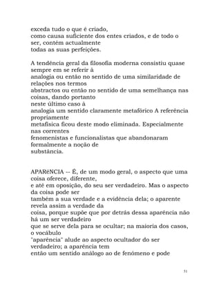 exceda tudo o que é criado,
como causa suficiente dos entes criados, e de todo o
ser, contém actualmente
todas as suas perfeições.
A tendência geral da filosofia moderna consistiu quase
sempre em se referir à
analogia ou então no sentido de uma similaridade de
relações nos termos
abstractos ou então no sentido de uma semelhança nas
coisas, dando portanto
neste último caso à
analogia um sentido claramente metafórico A referência
propriamente
metafísica ficou deste modo eliminada. Especialmente
nas correntes
fenomenistas e funcionalistas que abandonaram
formalmente a noção de
substância.
APARêNCIA -- É, de um modo geral, o aspecto que uma
coisa oferece, diferente,
e até em oposição, do seu ser verdadeiro. Mas o aspecto
da coisa pode ser
também a sua verdade e a evidência dela; o aparente
revela assim a verdade da
coisa, porque supõe que por detrás dessa aparência não
há um ser verdadeiro
que se serve dela para se ocultar; na maioria dos casos,
o vocábulo
"aparência" alude ao aspecto ocultador do ser
verdadeiro; a aparência tem
então um sentido análogo ao de fenómeno e pode
51
 