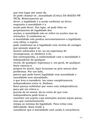 que tem lugar por amor da
lei pode chamar-se _moralidade (Crítica DA RAZÃO PR
TICA). Relativamente ao
dever, a legalidade é a acção conforme ao dever,
enquanto a moralidade é a
acção pelo dever. Em rigor, só pode falar-se
propriamente de legalidade das
acções; a moralidade não se refere às acções mas às
intenções. O conformar-se
à moralidade não produz necessariamente a legalidade;
com efeito, o sujeito
pode conformar-se à legalidade com receios de castigos
que possam seguir-se
houver infracções à lei, ou na esperança de
recompensas, se obedecer à lei.
Em contrapartida, a conformidade com a moralidade é
independente de qualquer
receio, de qualquer esperança e, em geral, de qualquer
fonte externa à
própria lei moral. Aqui levantam-se pelo menos dois
problemas. Por um lado,
parece que pode haver legalidade sem moralidade e
moralidade sem moralidade,
o que leva a considerá- las como completamente
independentes entre si. Embora
Kant pareça sublinhar por vezes esta independência
para pôr em relevo a
pureza da lei moral, dá-se conta de que esta
independência pode levar a
conceber um sujeito cuja intenções morais sejam puras,
mas que constantemente
rompa as normas da legalidade. Para evitar esta
dificuldade, Kant tende a
considerar que a moralidade está unida à consciência
510
 
