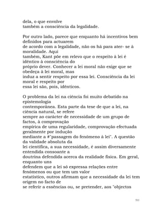 dela, o que envolve
também a consciência da legalidade.
Por outro lado, parece que enquanto há incentivos bem
definidos para actuarem
de acordo com a legalidade, não os há para ater- se à
moralidade. Aqui
também, Kant põe em relevo que o respeito à lei é
idêntico à consciência do
próprio dever. Conhecer a lei moral não exige que se
obedeça à lei moral, mas
induz a sentir respeito por essa lei. Consciência da lei
moral e respeito por
essa lei são, pois, idênticos.
O problema da lei na ciência foi muito debatido na
epistemologia
contemporânea. Esta parte da tese de que a lei, na
ciência natural, se refere
sempre ao carácter de necessidade de um grupo de
factos, à comprovação
empírica de uma regularidade, comprovação efectuada
geralmente por indução
mediante a #"passagem do fenómeno à lei". A questão
da validade absoluta da
lei científica, a sua necessidade, é assim diversamente
entendida consoante a
doutrina defendida acerca da realidade física. Em geral,
enquanto uns
defendem que a lei só expressa relações entre
fenómenos ou que tem um valor
estatístico, outros afirmam que a necessidade da lei tem
origem no facto de
se referir a essências ou, se pretender, aos "objectos
511
 