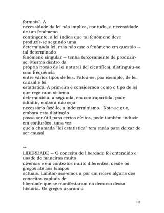 formais". A
necessidade da lei não implica, contudo, a necessidade
de um fenómeno
contingente; a lei indica que tal fenómeno deve
produzir-se segundo uma
determinada lei, mas não que o fenómeno em questão --
tal determinado
fenómeno singular -- tenha forçosamente de produzir-
se. Mesmo dentro da
própria noção de lei natural (lei científica), distinguiu-se
com frequência
entre vários tipos de leis. Falou-se, por exemplo, de lei
causal e lei
estatística. A primeira é considerada como o tipo de lei
que rege num sistema
determinista; a segunda, em contrapartida, pode
admitir, embora não seja
necessário fazê-lo, o indeterminismo.. Note-se que,
embora esta distinção
possa ser útil para certos efeitos, pode também induzir
em confusões, uma vez
que a chamada "lei estatística" tem razão para deixar de
ser causal.
**
LIBERDADE -- O conceito de liberdade foi entendido e
usado de maneiras muito
diversas e em contextos muito diferentes, desde os
gregos até aos tempos
actuais. Limitar-nos-emos a pôr em relevo alguns dos
conceitos capitais de
liberdade que se manifestaram no decurso dessa
história. Os gregos usaram o
512
 
