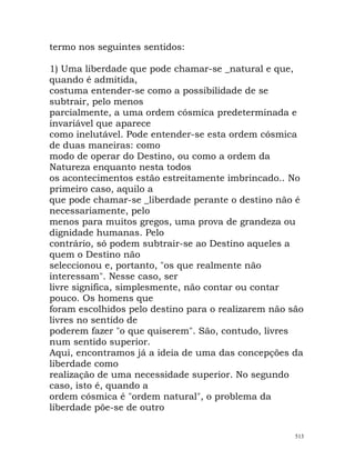termo nos seguintes sentidos:
1) Uma liberdade que pode chamar-se _natural e que,
quando é admitida,
costuma entender-se como a possibilidade de se
subtrair, pelo menos
parcialmente, a uma ordem cósmica predeterminada e
invariável que aparece
como inelutável. Pode entender-se esta ordem cósmica
de duas maneiras: como
modo de operar do Destino, ou como a ordem da
Natureza enquanto nesta todos
os acontecimentos estão estreitamente imbrincado.. No
primeiro caso, aquilo a
que pode chamar-se _liberdade perante o destino não é
necessariamente, pelo
menos para muitos gregos, uma prova de grandeza ou
dignidade humanas. Pelo
contrário, só podem subtrair-se ao Destino aqueles a
quem o Destino não
seleccionou e, portanto, "os que realmente não
interessam". Nesse caso, ser
livre significa, simplesmente, não contar ou contar
pouco. Os homens que
foram escolhidos pelo destino para o realizarem não são
livres no sentido de
poderem fazer "o que quiserem". São, contudo, livres
num sentido superior.
Aqui, encontramos já a ideia de uma das concepções da
liberdade como
realização de uma necessidade superior. No segundo
caso, isto é, quando a
ordem cósmica é "ordem natural", o problema da
liberdade põe-se de outro
513
 