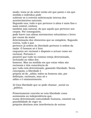 modo: trata-se de saber então até que ponto e em que
medida o indivíduo pode
subtrair-se à estreita imbrincação interna dos
acontecimentos naturais.
Segundo uns, tudo o que pertence à alma é mais fino e
mais estável, embora
também seja natural, do que aquilo que pertence aos
corpos. Por conseguinte,
pode haver nas almas movimentos voluntários e livres
por causa da maior
determinação dos elementos que as compõem. Segundo
outros, tudo o que
pertence já ordem da liberdade pertence à ordem da
razão. O homem só é livre
enquanto ser racional e disposto a actuar como ser
racional. Portanto é
possível que tudo no cosmos esteja determinado,
incluindo as vidas dos
homens. Mas na medida em que estas vidas são
racionais e têm consciência de
que tudo está determinado, gozamdo liberdade. Nesta
concepção, a liberdade é
própria só do _sábio; todos os homens são, por
definição, racionais, mas só o
sábio o é eminentemente.
2) Uma liberdade que se pode chamar _social ou
_política.
Primeiramente concebe-se esta liberdade como
autonomia ou independência que,
numa determinada comunidade humana, consiste na
possibilidade de reger os
próprios destinos sem interferência de outras
514
 