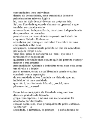 comunidades. Nos indivíduos
dentro da comunidade, essa autonomia consiste
primeiramente não em fugir à
lei, mas em agir de acordo com as próprias leis.
3) Uma liberdade que pode chamar-se _pessoal e que
também se concebe como
autonomia ou independência, mas como independência
das pressões ou coacções
procedentes da comunidade enquanto sociedade ou
enquanto Estado. Embora se
reconheça que qualquer indivíduo é membro de uma
comunidade e lhe deve
obrigações, normalmente permite-se que ele abandone
por algum tempo o seu
"neg-ócio" para se consagrar ao "ócio", que não é
forçosamente negação de
qualquer actividade mas estudo que lhe permite cultivar
melhor a sua própria
personalidade. Quando o indivíduo toma esse ócio como
um direito e o impõe
por si mesmo, então a sua liberdade consiste ou irá
consistir numa separação
da comunidade talvez fundada na ideia de que, no
indivíduo há uma realidade
que não é, estritamente falando, _social, mas
plenamente _pessoal.
Estas três concepções da liberdade surgiram em
diversos períodos da filosofia
grega. Em especial, a última das mencionadas foi
adoptada por diferentes
escolas socráticas, mas principalmente pelos estóicos.
"o exterior" -- a
sociedade, a natureza, as paixões -- é considerado de
515
 