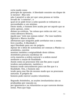 certo modo como
princípio de opressão. A liberdade consiste em dispor de
si mesmo". Mas isto
não é possível a não ser que uma pessoa se tenha
livrado de "o exterior", o
qual só se pode levar a cabo quando se reduzem as
necessidades a um mínimo.
Deste modo, o homem livre acaba por ser aquele que se
atém apenas, como
diziam os estóicos, "às coisas que estão em nós", ou,
como afirmava Séneca,
àquilo que "está nas nossas mãos". Por isso também
Epicteto e Marco Aurélio
afirmaram que ninguém pode arrebatar-nos a nossa
livre escolha. A liberdade é
aqui liberdade para ser ele próprio.
Apesar de o ideal de autonomia ser comum a Platão e a
aristóteles, convém
mostrar também a originalidade deste último.
Aristóteles procura coordenar de
certa maneira a ordem natural e a ordem moral
mediante a noção de finalidade.
Assim como os processos têm um fim para o qual
tendem naturalmente, também o
homem tende naturalmente para um fim que é a
finalidade. Ora, o homem não
tende para esse fim do mesmo modo que os processos
naturais. É próprio do
homem pode exercer acções voluntárias.
Segundo Aristóteles, as acções involuntárias são as
produzidas por coacção ou
por ignorância e as voluntárias as que carecem destas
notas. Para que haja
516
 