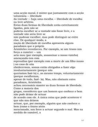 uma acção moral, é mister que juntamente com a acção
voluntária -- liberdade
da vontade -- haja uma escolha -- liberdade de escolha
ou livre arbítrio.
Estas duas formas de liberdade estão estreitamente
ligadas, pois não se
poderia escolher se a vontade não fosse livre, e a
vontade não seria livre se
não pudesse escolher, mas pode distinguir-se entre
elas. De qualquer modo, a
noção de liberdade de escolha apresenta alguns
paradoxos que o próprio
Aristóteles reconheceu. Por exemplo, se um tirano nos
força a cometer -- um
acto mau (por exemplo, assassinar o nosso vizinho)
ameaçando-nos com
represálias (por exemplo com a morte de um filho nosso
) no caso de não
obedecermos, somos então obrigados a fazer algo
involuntariamente (porque não
queríamos fazê-lo) e, ao mesmo tempo, voluntariamente
(porque escolhemos,
apesar de tudo, fazê- lo). Mas, não obstante estes
paradoxos, Aristóteles
achou necessário manter as duas formas de liberdade.
Como a maioria dos
gregos, considerou que um homem que conhece o bem
não pode deixar de actuar
de acordo com ele. A única coisa que pode acontecer é
que não nos deixem
actuar, que, por exemplo, alguém que não conhece o
bem (como o tirano atrás
mencionado, nos force a actuar segundo o mal. Mas na
medida do razoável, a
517
 
