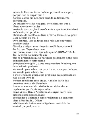 actuação livre em favor do bem predomina sempre,
porque não se supõe que o
homem esteja em nenhum sentido radicalmente
corrompido.
Os autores cristãos em geral consideraram que a
liberdade como simples
ausência de coacção é insuficiente e que também não é
suficiente, em geral, a
liberdade de escolha ou livre arbítrio. Com efeito, pode
usar-se bem ou mal o
livre arbítrio. Isso já tinha sido revelado em várias
ocasiões pelos
filósofos antigos, mas ninguém sublinhou, como S.
Paulo, que "faço não o bem
que quero, mas o mal que não quero" (ROMANOS, 4,
15). A partir do momento em
que se proclamou que a natureza do homem tinha sido
completamente corrompida
pelo pecado original, o que surpreendeu foi não que o
livre arbítrio pudesse
ser usado para o bem ou para o mal, mas que pudesse
ser usado para o bem. daí
a insistência na graça e no problema da supressão ou
não do ser livre do
homem mediante essa graça. A maior parte das
questões acerca da liberdade
humana, em sentido cristão foram debatidas e
explicadas por Santo Agostinho.
como vimos, Santo Agostinho distingue entre livre
arbítrio como possibilidade
de escolha e liberdade como realização do bem com
vista à beatitude.. O livre
arbítrio anda intimamente ligado ao exercício da
vontade, a qual, sem o
518
 