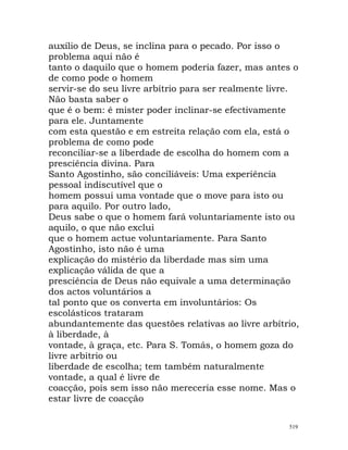 auxílio de Deus, se inclina para o pecado. Por isso o
problema aqui não é
tanto o daquilo que o homem poderia fazer, mas antes o
de como pode o homem
servir-se do seu livre arbítrio para ser realmente livre.
Não basta saber o
que é o bem: é mister poder inclinar-se efectivamente
para ele. Juntamente
com esta questão e em estreita relação com ela, está o
problema de como pode
reconciliar-se a liberdade de escolha do homem com a
presciência divina. Para
Santo Agostinho, são conciliáveis: Uma experiência
pessoal indiscutível que o
homem possui uma vontade que o move para isto ou
para aquilo. Por outro lado,
Deus sabe o que o homem fará voluntariamente isto ou
aquilo, o que não exclui
que o homem actue voluntariamente. Para Santo
Agostinho, isto não é uma
explicação do mistério da liberdade mas sim uma
explicação válida de que a
presciência de Deus não equivale a uma determinação
dos actos voluntários a
tal ponto que os converta em involuntários: Os
escolásticos trataram
abundantemente das questões relativas ao livre arbítrio,
à liberdade, à
vontade, à graça, etc. Para S. Tomás, o homem goza do
livre arbítrio ou
liberdade de escolha; tem também naturalmente
vontade, a qual é livre de
coacção, pois sem isso não mereceria esse nome. Mas o
estar livre de coacção
519
 
