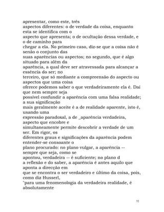 apresentar, como este, três
aspectos diferentes: o de verdade da coisa, enquanto
esta se identifica com o
aspecto que apresenta; o de ocultação dessa verdade, e
o de caminho para
chegar a ela. No primeiro caso, diz-se que a coisa não é
senão o conjunto das
suas aparências ou aspectos; no segundo, que é algo
situado para além da
aparência, a qual deve ser atravessada para alcançar a
essência do ser; no
terceiro, que só mediante a compreensão do aspecto ou
aspectos que uma coisa
oferece podemos saber o que verdadeiramente ela é. Daí
que nem sempre seja
possível confundir a aparência com uma falsa realidade;
a sua significação
mais geralmente aceite é a de realidade aparente, isto é,
usando uma
expressão paradoxal, a de _aparência verdadeira,
aspecto que encobre e
simultaneamente permite descobrir a verdade de um
ser. Em rigor, os
diferentes graus e significações da aparência podem
entender-se consoante o
plano procurado: no plano vulgar, a aparência --
sempre que seja, como se
apontou, verdadeira -- é suficiente; no plano d
a reflexão e do saber, a aparência é antes aquilo que
aponta a direcção em
que se encontra o ser verdadeiro e último da coisa, pois,
como diz Husserl,
"para uma fenomenologia da verdadeira realidade, é
absolutamente
52
 