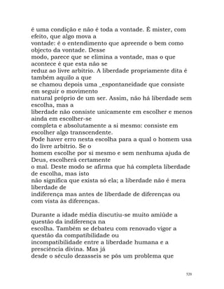 é uma condição e não é toda a vontade. É mister, com
efeito, que algo mova a
vontade: é o entendimento que apreende o bem como
objecto da vontade. Desse
modo, parece que se elimina a vontade, mas o que
acontece é que esta não se
reduz ao livre arbítrio. A liberdade propriamente dita é
também aquilo a que
se chamou depois uma _espontaneidade que consiste
em seguir o movimento
natural próprio de um ser. Assim, não há liberdade sem
escolha, mas a
liberdade não consiste unicamente em escolher e menos
ainda em escolher-se
completa e absolutamente a si mesmo: consiste em
escolher algo transcendente.
Pode haver erro nesta escolha para a qual o homem usa
do livre arbítrio. Se o
homem escolhe por si mesmo e sem nenhuma ajuda de
Deus, escolherá certamente
o mal. Deste modo se afirma que há completa liberdade
de escolha, mas isto
não significa que exista só ela; a liberdade não é mera
liberdade de
indiferença mas antes de liberdade de diferenças ou
com vista às diferenças.
Durante a idade média discutiu-se muito amiúde a
questão da indiferença na
escolha. Também se debateu com renovado vigor a
questão da compatibilidade ou
incompatibilidade entre a liberdade humana e a
presciência divina. Mas já
desde o século dezasseis se pôs um problema que
520
 