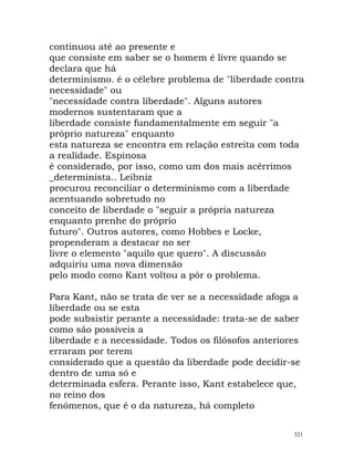 continuou até ao presente e
que consiste em saber se o homem é livre quando se
declara que há
determinismo. é o célebre problema de "liberdade contra
necessidade" ou
"necessidade contra liberdade". Alguns autores
modernos sustentaram que a
liberdade consiste fundamentalmente em seguir "a
próprio natureza" enquanto
esta natureza se encontra em relação estreita com toda
a realidade. Espinosa
é considerado, por isso, como um dos mais acérrimos
_determinista.. Leibniz
procurou reconciliar o determinismo com a liberdade
acentuando sobretudo no
conceito de liberdade o "seguir a própria natureza
enquanto prenhe do próprio
futuro". Outros autores, como Hobbes e Locke,
propenderam a destacar no ser
livre o elemento "aquilo que quero". A discussão
adquiriu uma nova dimensão
pelo modo como Kant voltou a pôr o problema.
Para Kant, não se trata de ver se a necessidade afoga a
liberdade ou se esta
pode subsistir perante a necessidade: trata-se de saber
como são possíveis a
liberdade e a necessidade. Todos os filósofos anteriores
erraram por terem
considerado que a questão da liberdade pode decidir-se
dentro de uma só e
determinada esfera. Perante isso, Kant estabelece que,
no reino dos
fenómenos, que é o da natureza, há completo
521
 